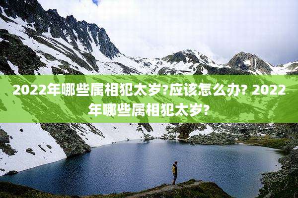 2022年哪些属相犯太岁?应该怎么办? 2022年哪些属相犯太岁?