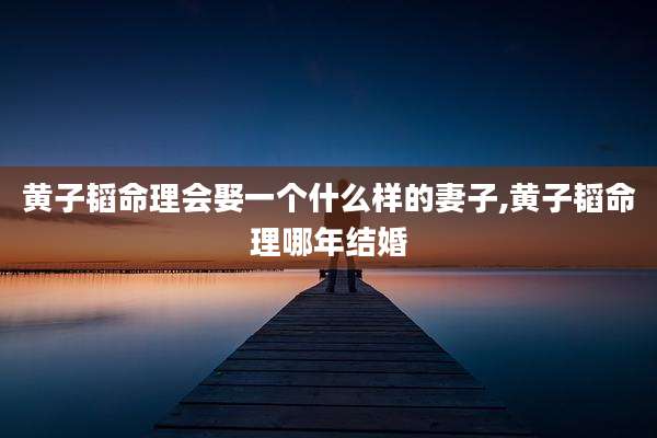黄子韬命理会娶一个什么样的妻子,黄子韬命理哪年结婚
