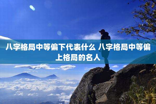 八字格局中等偏下代表什么 八字格局中等偏上格局的名人