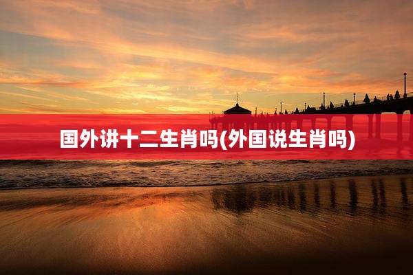 国外讲十二生肖吗(外国说生肖吗)
