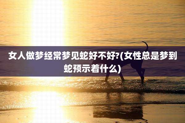女人做梦经常梦见蛇好不好?(女性总是梦到蛇预示着什么)