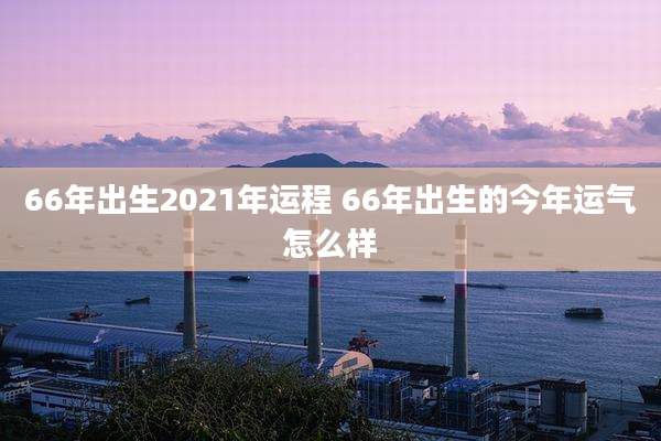 66年出生2021年运程 66年出生的今年运气怎么样