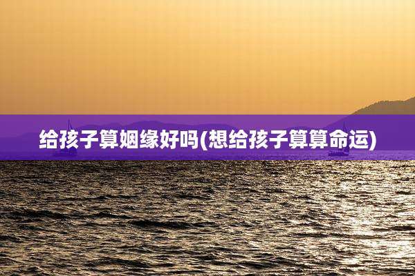 给孩子算姻缘好吗(想给孩子算算命运)