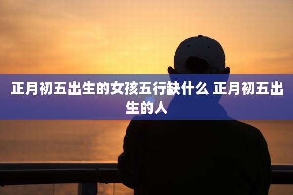 正月初五出生的女孩五行缺什么 正月初五出生的人