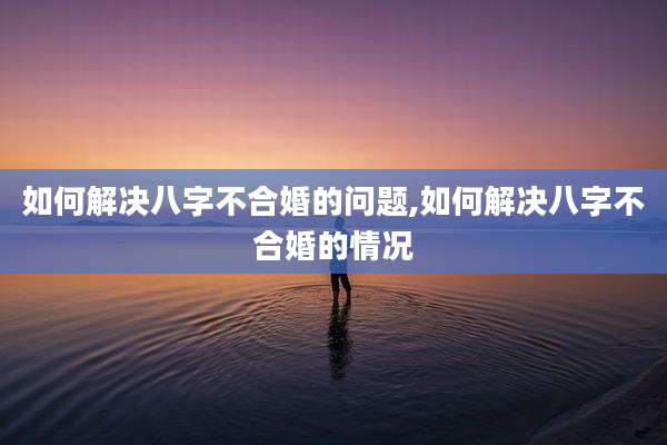 如何解决八字不合婚的问题,如何解决八字不合婚的情况