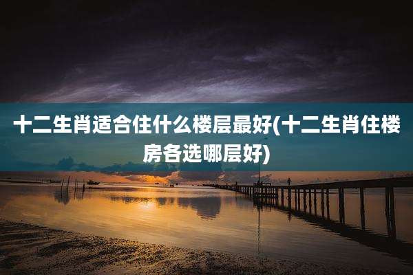 十二生肖适合住什么楼层最好(十二生肖住楼房各选哪层好)