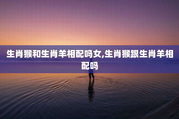 生肖猴和生肖羊相配吗女,生肖猴跟生肖羊相配吗