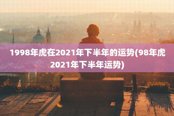 1998年虎在2021年下半年的运势(98年虎2021年下半年运势)