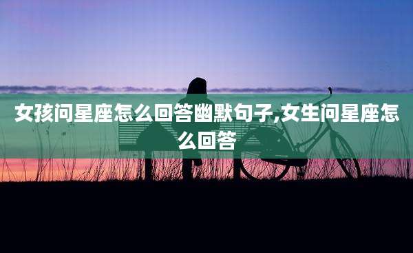 女孩问星座怎么回答幽默句子,女生问星座怎么回答