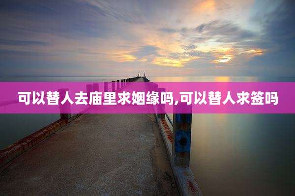 可以替人去庙里求姻缘吗,可以替人求签吗