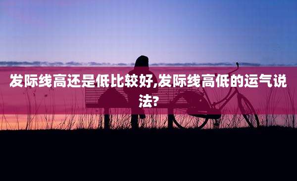 发际线高还是低比较好,发际线高低的运气说法?