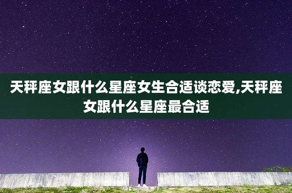 天秤座女跟什么星座女生合适谈恋爱,天秤座女跟什么星座最合适