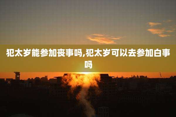 犯太岁能参加丧事吗,犯太岁可以去参加白事吗