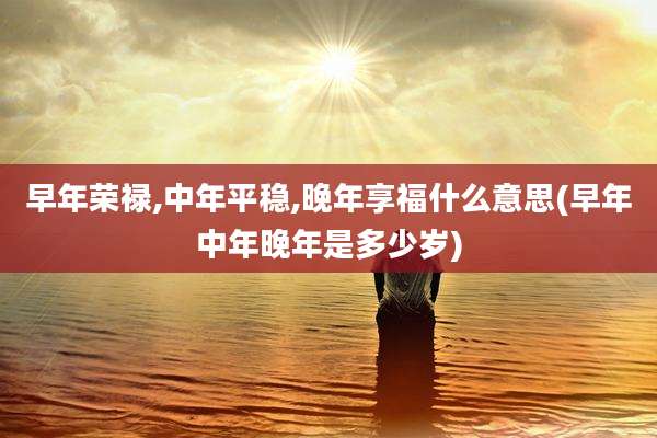 早年荣禄,中年平稳,晚年享福什么意思(早年中年晚年是多少岁)