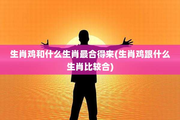 生肖鸡和什么生肖最合得来(生肖鸡跟什么生肖比较合)