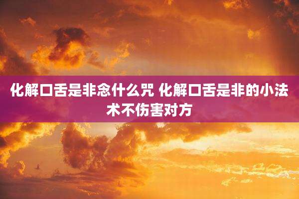 化解口舌是非念什么咒 化解口舌是非的小法术不伤害对方