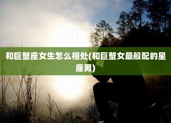 和巨蟹座女生怎么相处(和巨蟹女最般配的星座男)