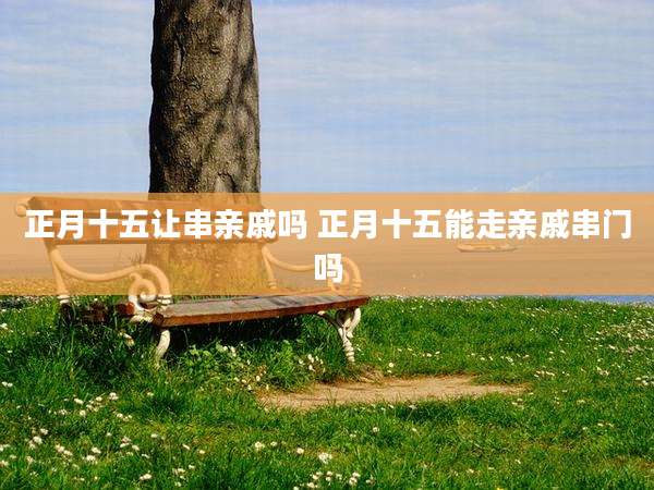 正月十五让串亲戚吗 正月十五能走亲戚串门吗