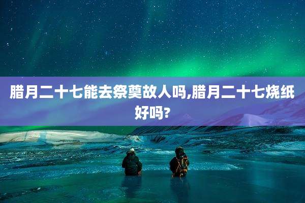 腊月二十七能去祭奠故人吗,腊月二十七烧纸好吗?