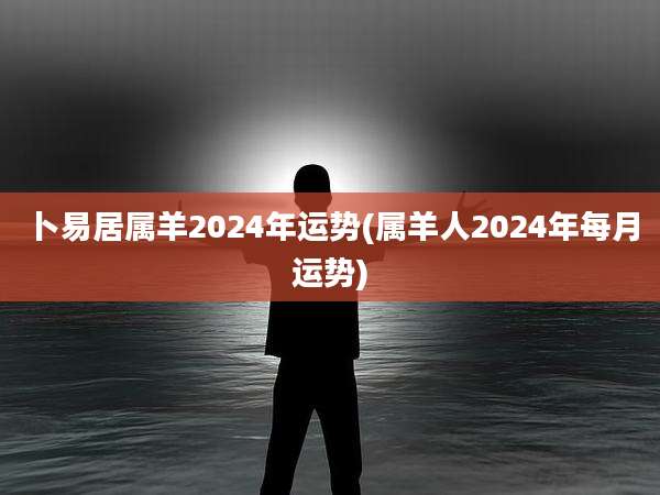 卜易居属羊2024年运势(属羊人2024年每月运势)