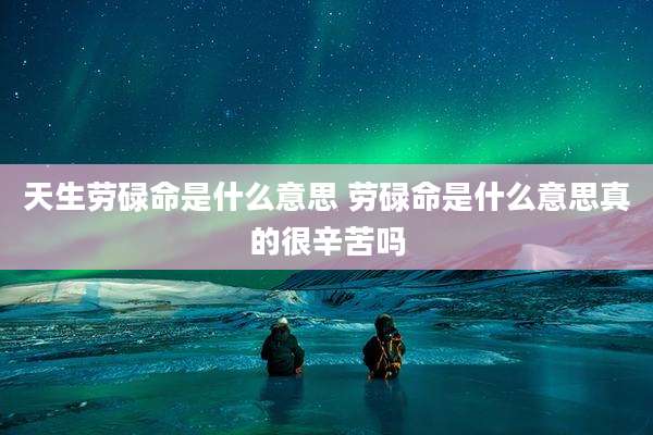 天生劳碌命是什么意思 劳碌命是什么意思真的很辛苦吗