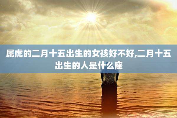 属虎的二月十五出生的女孩好不好,二月十五出生的人是什么座