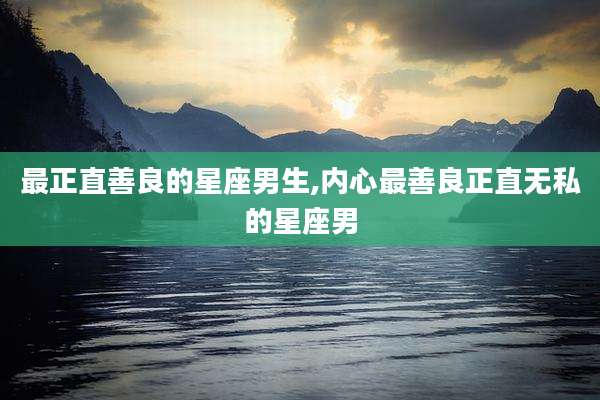 最正直善良的星座男生,内心最善良正直无私的星座男