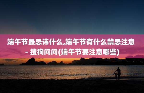 端午节最忌讳什么,端午节有什么禁忌注意 - 搜狗问问(端午节要注意哪些)