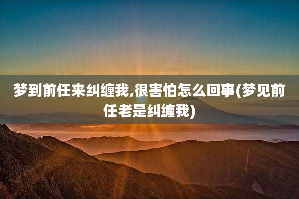 梦到前任来纠缠我,很害怕怎么回事(梦见前任老是纠缠我)