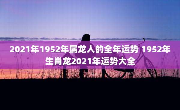 2021年1952年属龙人的全年运势 1952年生肖龙2021年运势大全