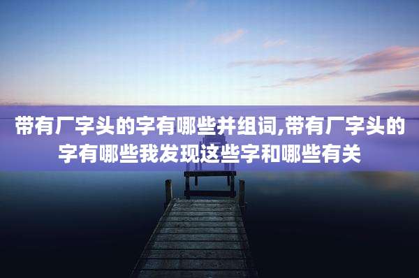 带有厂字头的字有哪些并组词,带有厂字头的字有哪些我发现这些字和哪些有关