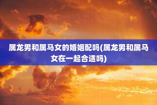属龙男和属马女的婚姻配吗(属龙男和属马女在一起合适吗)