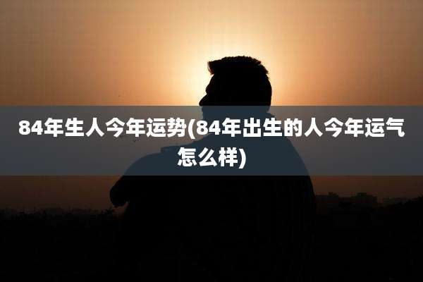 84年生人今年运势(84年出生的人今年运气怎么样)