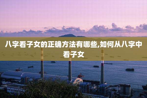 八字看子女的正确方法有哪些,如何从八字中看子女