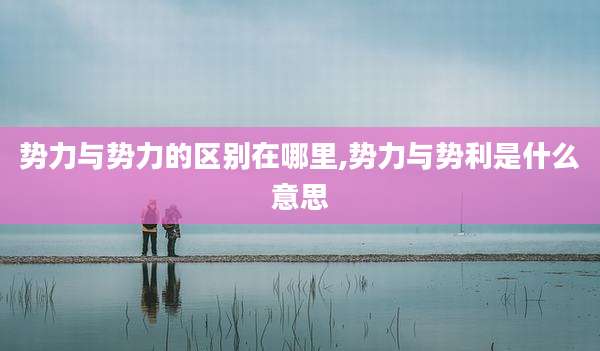 势力与势力的区别在哪里,势力与势利是什么意思