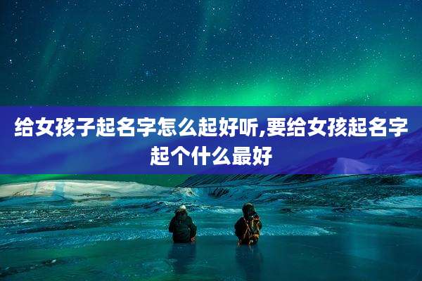 给女孩子起名字怎么起好听,要给女孩起名字起个什么最好
