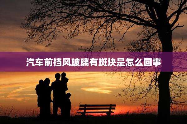 汽车前挡风玻璃有斑块是怎么回事