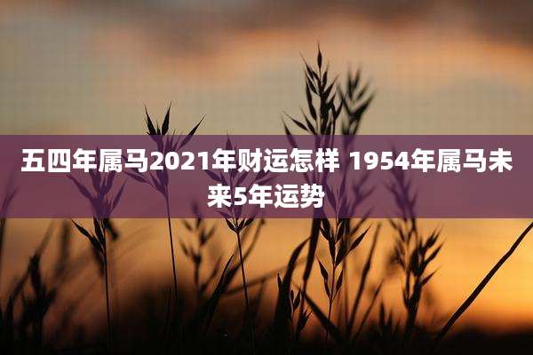 五四年属马2021年财运怎样 1954年属马未来5年运势