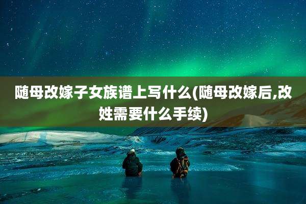 随母改嫁子女族谱上写什么(随母改嫁后,改姓需要什么手续)