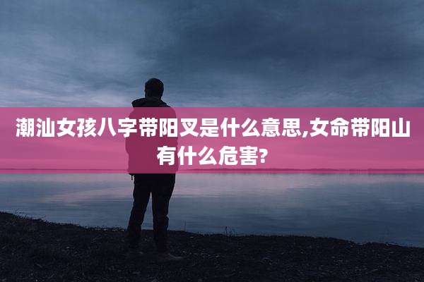 潮汕女孩八字带阳叉是什么意思,女命带阳山有什么危害?