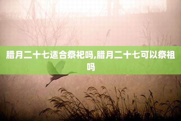 腊月二十七适合祭祀吗,腊月二十七可以祭祖吗
