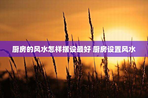 厨房的风水怎样摆设最好 厨房设置风水