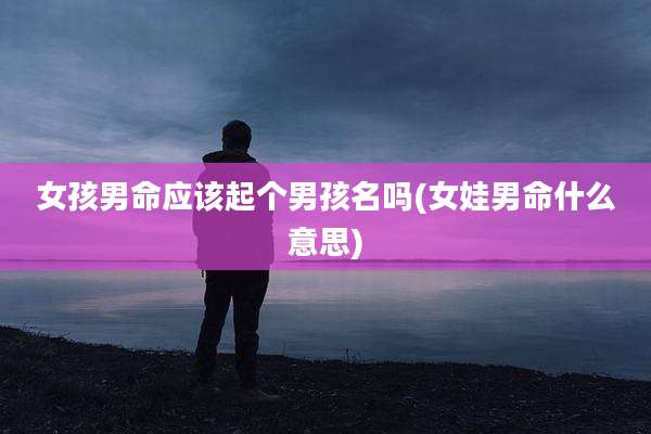 女孩男命应该起个男孩名吗(女娃男命什么意思)
