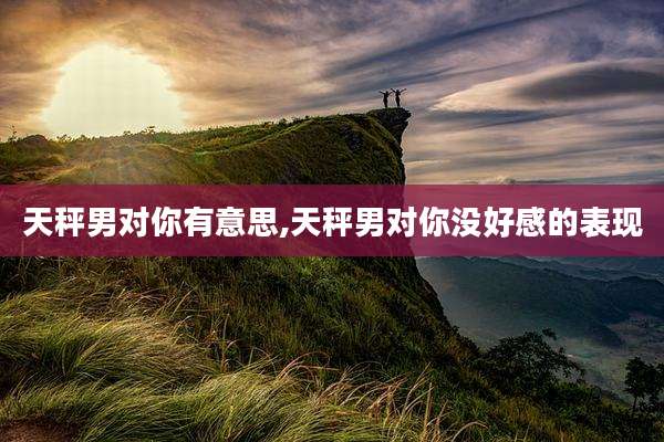 天秤男对你有意思,天秤男对你没好感的表现
