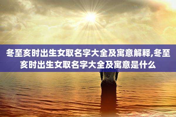 冬至亥时出生女取名字大全及寓意解释,冬至亥时出生女取名字大全及寓意是什么