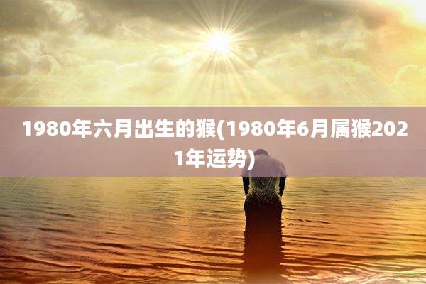 1980年六月出生的猴(1980年6月属猴2021年运势)