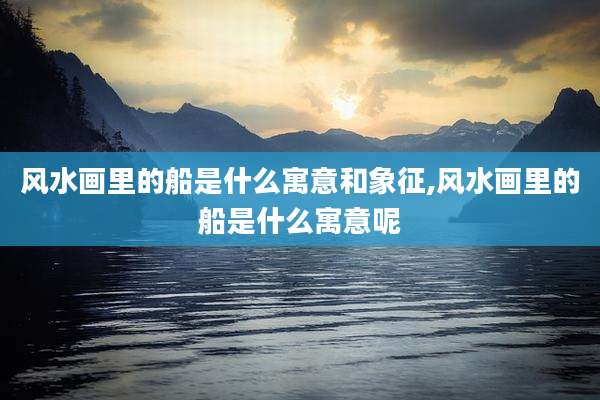 风水画里的船是什么寓意和象征,风水画里的船是什么寓意呢