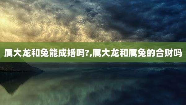 属大龙和兔能成婚吗?,属大龙和属兔的合财吗