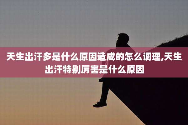 天生出汗多是什么原因造成的怎么调理,天生出汗特别厉害是什么原因