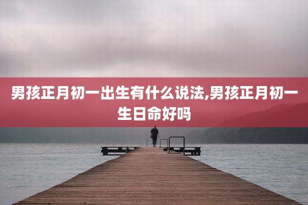 男孩正月初一出生有什么说法,男孩正月初一生日命好吗